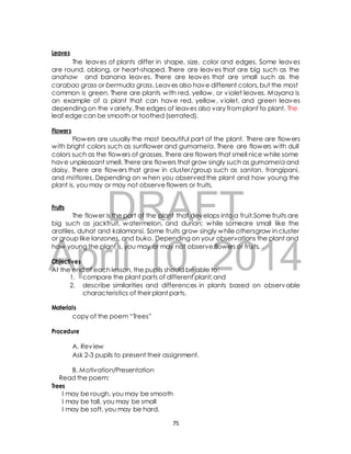 The leaves of plants differ in shape, size, color and edges. Some leaves 
are round, oblong, or heart-shaped. There are leaves that are big such as the 
anahaw and banana leaves. There are leaves that are small such as the 
carabao grass or bermuda grass. Leaves also have different colors, but the most 
common is green. There are plants with red, yellow, or violet leaves. Mayana is 
an example of a plant that can have red, yellow, violet, and green leaves 
depending on the variety. The edges of leaves also vary from plant to plant. The 
leaf edge can be smooth or toothed (serrated). 
Flowers are usually the most beautiful part of the plant. There are flowers 
with bright colors such as sunflower and gumamela. There are flowers with dull 
colors such as the flowers of grasses. There are flowers that smell nice while some 
have unpleasant smell. There are flowers that grow singly such as gumamela and 
daisy. There are flowers that grow in cluster/group such as santan, frangipani, 
and milflores. Depending on when you observed the plant and how young the 
plant is, you may or may not observe flowers or fruits. 
DRAFT 
Leaves 
Flowers 
Fruits 
The flower is the part of the plant that develops into a fruit.Some fruits are 
big such as jackfruit, watermelon, and durian; while someare small like the 
aratiles, duhat and kalamansi. Some fruits grow singly while othersgrow in cluster 
or group like lanzones, and buko. Depending on your observations the plant and 
how young the plant is, you may or may not observe flowers or fruits. 
April Objectives 
10, 2014 
At the end of each lesson, the pupils should be able to: 
1. compare the plant parts of different plant; and 
2. describe similarities and differences in plants based on observable 
characteristics of their plant parts. 
Materials 
copy of the poem “Trees” 
Procedure 
A. Review 
Ask 2-3 pupils to present their assignment. 
B. Motivation/Presentation 
Read the poem: 
Trees 
I may be rough, you may be smooth 
I may be tall, you may be small 
I may be soft, you may be hard, 
75 
 