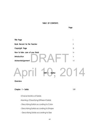 TABLE OF CONTENTS 
Page 
Title Page i 
Book Record for the Teacher ii 
Copyright Page iii 
How to take care of your Book iv 
DRAFT 
Introduction v 
Acknowledgement vi 
April 10, UNIT I : Matter 
2014 
Overview 
Chapter 1 – Solids 1-9 
-Characteristics of Solids 
-Naming /Classifying Different Solids 
- Describing Solids according to Color 
- Describing Solids according to Shape 
- Describing Solids according to Size 
vii 
 