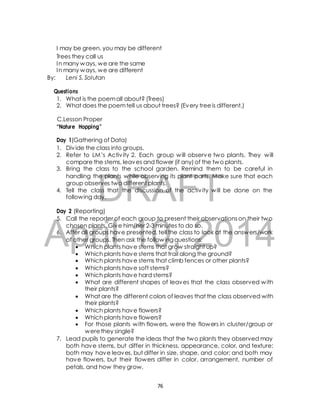 I may be green, you may be different 
Trees they call us 
In many ways, we are the same 
In many ways, we are different 
By: Leni S. Solutan 
Questions 
1. What is the poem all about? (Trees) 
2. What does the poem tell us about trees? (Every tree is different.) 
C.Lesson Proper 
“Nature Hopping” 
Day 1(Gathering of Data) 
1. Div ide the class into groups. 
2. Refer to LM’s Activ ity 2. Each group will observe two plants. They will 
compare the stems, leaves and flower (if any) of the two plants. 
3. Bring the class to the school garden. Remind them to be careful in 
handling the plants while observing its plant parts. Make sure that each 
group observes two different plants. 
DRAFT 
4. Tell the class that the discussion of the activ ity will be done on the 
following day. 
Day 2 (Reporting) 
5. Call the reporter of each group to present their observations on their two 
April chosen plants. Give him/her 2-3 minutes to do so. 
6. After all groups have presented, 10, tell the class 2014 
to look at the answers/work 
of other groups. Then ask the following questions: 
 Which plants have stems that grow straight up? 
 Which plants have stems that trail along the ground? 
 Which plants have stems that climb fences or other plants? 
 Which plants have soft stems? 
 Which plants have hard stems? 
 What are different shapes of leaves that the class observed with 
their plants? 
 What are the different colors of leaves that the class observed with 
their plants? 
 Which plants have flowers? 
 Which plants have flowers? 
 For those plants with flowers, were the flowers in cluster/group or 
were they single? 
7. Lead pupils to generate the ideas that the two plants they observed may 
both have stems, but differ in thickness, appearance, color, and texture; 
both may have leaves, but differ in size, shape, and color; and both may 
have flowers, but their flowers differ in color, arrangement, number of 
petals, and how they grow. 
76 
 