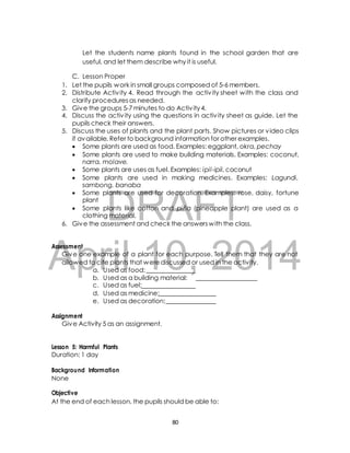 Let the students name plants found in the school garden that are 
useful, and let them describe why it is useful. 
C. Lesson Proper 
1. Let the pupils work in small groups composed of 5-6 members. 
2. Distribute Activ ity 4. Read through the activ ity sheet with the class and 
clarify procedures as needed. 
3. Give the groups 5-7 minutes to do Activ ity 4. 
4. Discuss the activ ity using the questions in activ ity sheet as guide. Let the 
pupils check their answers. 
5. Discuss the uses of plants and the plant parts. Show pictures or video clips 
if available. Refer to background information for other examples. 
 Some plants are used as food. Examples: eggplant, okra, pechay 
 Some plants are used to make building materials. Examples: coconut, 
narra, molave. 
 Some plants are uses as fuel. Examples: ipil-ipil, coconut 
 Some plants are used in making medicines. Examples: Lagundi, 
sambong, banaba 
 Some plants are used for decoration. Examples: rose, daisy, fortune 
DRAFT 
plant 
 Some plants like cotton and piña (pineapple plant) are used as a 
clothing material. 
6. Give the assessment and check the answers with the class. 
April Assessment 
Give one example of a plant 10, for each purpose. 2014 
Tell them that they are not 
allowed to cite plants that were discussed or used in the activity. 
a. Used as food: 
b. Used as a building material: 
c. Used as fuel: 
d. Used as medicine: 
e. Used as decoration: 
Assignment 
Give Activity 5 as an assignment. 
Lesson 5: Harmful Plants 
Duration: 1 day 
Background Information 
None 
Objective 
At the end of each lesson, the pupils should be able to: 
80 
 