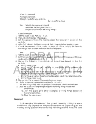 What do you see? 
Plants and animals 
Objects made for you and me. 
by: Jennifer M. Rojo 
Ask: What is the poem all about? 
What are the things around us? 
Do you know which are living things? 
B. Lesson Proper 
1. Tell the pupils to do Activ ity 1 in LM . 
2. Then, div ide the class into groups. 
3. Let the group write on the manila paper their answers in step 3 of the 
4. After 5 - 7 minutes, tell them to submit their answers in the Manila paper. 
5. Check the answers of the pupils to step 1-2 of the activ ity.Tell them to 
exchange their answers written in the Manila paper. 
DRAFT 
activ ity. 
Day 2 
6. Tell the pupils to post their group work. 
7. Let them do the reporting by line- ups ( all members of the group will line up 
and each will tell the answer. ) 
8. Discuss the following characteristics of liv ing things based on the first 
activ ity. 
 Liv ing things grow. 
 Liv ing things reproduce. ( Explain to the pupils what is meant by 
April reproduction) 
10, 2014 
 Liv ing things move by itself. (Emphasize to the pupils that not all moving 
objects are liv ing things like cars and robots ) 
 Liv ing things breathe. (Teacher should explain lightly how plants breathe. 
 Liv ing things need food. 
9. Discuss also the answers of the pupils in group work. 
10. Refer to the background information for discussion. 
11. Tell that liv ing things may be grouped into people, plants and animals. 
12. Lead the pupils in comparing liv ing and nonliving things to see their 
differences. 
13. Let the pupils give other examples of liv ing things based on 
theircharacteristics. 
14. Give the assessment 
Assessment 
Pupils may play “Pinoy Henyo”. The game is played by putting the words 
written on a strip of paper on the pupil’s forehead. The pupils will guess the 
word by asking questions that could help her/him guess the word. The class 
84 
 
