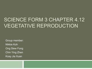 SCIENCE FORM 3 CHAPTER 4.12
VEGETATIVE REPRODUCTION
Group member:
Nikkie Koh
Ong Siew Fong
Chin Ying Zhen
Koay Jia Xuan
 