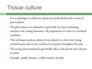 Tissue culture
 It is a technique in which new plants are produced from the tissues of
parent plants.
 The plant tissues are cultured in a petri dish (in vitro) containing
nutrients and rooting hormones. All preparations are done in a sterilised
condition.
 This technique produces plenty of new plants in a short time ,using
minimal space and can be carried out at anytime throughout the year.
 The young plant produced is genetically alike as the parent and is known
as clone.
 Example : paddy ,banana , orchid ,tomato ,oil palm
 