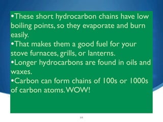 •These short hydrocarbon chains have low
boiling points, so they evaporate and burn
easily.
•That makes them a good fuel for your
stove furnaces, grills, or lanterns.
•Longer hydrocarbons are found in oils and
waxes.
•Carbon can form chains of 100s or 1000s
of carbon atoms. WOW!


                    22
 