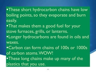 •These short hydrocarbon chains have low
boiling points, so they evaporate and burn
easily.
•That makes them a good fuel for your
stove furnaces, grills, or lanterns.
•Longer hydrocarbons are found in oils and
waxes.
•Carbon can form chains of 100s or 1000s
of carbon atoms. WOW!
•These long chains make up many of the
plastics that you use.
                    22
 