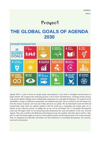 SCIENCE 4
Marina
Proyect
THE GLOBAL GOALS OF AGENDA
2030
Agenda 2030 is a plan of action for people, planet and prosperity. It also seeks to strengthen universal peace in
larger freedom. We recognise that eradicating poverty in all its forms and dimensions, including extreme poverty,
is the greatest global challenge and an indispensable requirement for sustainable development. All countries and all
stakeholders, acting in collaborative partnership, will implement this plan. We are resolved to free the human race
from the tyranny of poverty and want and to heal and secure our planet. We are determined to take the bold and
transformative steps which are urgently needed to shift the world onto a sustainable and resilient path. As we
embark on this collective journey, we pledge that no one will be left behind. The 17 Sustainable Development
Goals and 169 targets which we are announcing today demonstrate the scale and ambition of this new universal
Agenda. They seek to build on the Millennium Development Goals and complete what these did not achieve. They
seek to realize the human rights of all and to achieve gender equality and the empowerment of all women and girls.
They are integrated and indivisible and balance the three dimensions of sustainable development: the economic,
social and environmental.
 