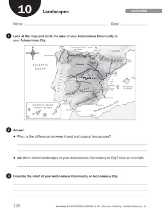 128 Top Science 4 PHOTOCOPIABLE MATERIAL © 2011 Richmond Publishing / Santillana Educación, S.L.
Name Date
ASSESSment
Look at the map and circle the area of your Autonomous Community or
your Autonomous City.
Answer.
	 What is the difference between inland and coastal landscapes?


	 Are there inland landscapes in your Autonomous Community or City? Give an example.

Describe the relief of your Autonomous Community or Autonomous City.



1
2
3
Landscapes10
189714p128 España físico
M
O R E N A
R A N G E
BAETIC MOUNTAIN CHAIN
CENTRAL MOUNTAIN
CHAIN
C A N T A B R I A N R A N G E
P
Y
R E N E E S
IBERIAN
MOUNTA
IN
CHAIN
MOUNTAINS OF TOLEDO
GALICIANMASSI
F
CATALA
N
COASTAL MO
UN
TAIN CHAIN
P l a t e a u
I n n e r
Cape Finisterre
Cape
Ortegal
Cape Peñas
Bay
of
Biscay
Cape
Creus
River
Ebro
Delta
Cape
Nao
Cape Palos
Cape Gata
Tarifa Point
Gulf
of Cadiz
Gulf
of
Valencia
C A N A R Y I S L A N D S
A T L A N T I C O C E A N
M e d i t e r r a n e a n
S e a
C a n t a b r i a n S e a
A T L A N T I C
O C E A N
B A L E A R I C
I S L A N D S
Ceuta
Melilla
F R A N C E
PORTUGAL
A N D O R R A
N
EW
S
189714 _ 0109-0163.indd 128 11/07/11 13:55
 