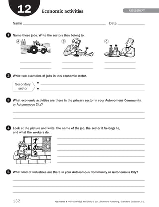 132 Top Science 4 PHOTOCOPIABLE MATERIAL © 2011 Richmond Publishing / Santillana Educación, S.L.
Name Date
ASSESSmentEconomic activities
Name these jobs. Write the sectors they belong to.
Write two examples of jobs in this economic sector.
Secondary
sector
    
  
What economic activities are there in the primary sector in your Autonomous Community
or Autonomous City?


Look at the picture and write: the name of the job, the sector it belongs to,
and what the workers do.





What kind of industries are there in your Autonomous Community or Autonomous City?



1
2
3
4
5
12






A B C
189714 _ 0109-0163.indd 132 11/07/11 13:55
 
