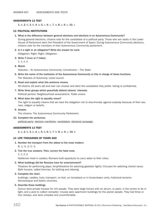 162 Top Science 4 PHOTOCOPIABLE MATERIAL © 2011 Richmond Publishing / Santillana Educación, S.L.
Answer key    ASSESSMENTs and tests
ASSESSMENTs 12 test
1. a, 2. b, 3. b, 4. a, 5. c, 6. c, 7. a, 8. c, 9. c, 10. c
13  POLITICAL INSTITUTIONS
1.	 What is the difference between general elections and elections in an Autonomous Community?
During general elections, citizens vote for the candidates of a political party. Those who win seats in the Lower
House of Parliament elect the President of the Government of Spain; During Autonomous Community elections,
citizens vote for the members of their Autonomous Community parliament.
2.	 Is it a right or an obligation? Write the answer for each.
Obligation; Right; Right; Obligation.
3.	 Write T (true) or F (false).
T; T; F; F.
4.	 Match.
Statutes – An Autonomous Community; Constitution – The State
5.	 Write the name of the institution of the Autonomous Community or City in charge of these functions.
The Statutes of Autonomy; Local council.
6.	 Read and explain what this sentence means.
All citizens 18 years old and over can choose and elect the candidates they prefer. Voting is confidential.
7.	 Write three groups which peacefully defend citizens’ interests.
Political parties; Neighbourhood associations; Trade unions
8.	 What does the right to equality mean?
The right to equality means that we have the obligation not to discriminate against anybody because of their sex,
race, religion or beliefs.
9.	 Answer.
The citizens; The Autonomous Community Parliament.
10.	Complete the sentences.
political party; election manifesto; candidates; electoral campaign.
ASSESSMENTs 13 test
1. a, 2. b, 3. b, 4. c, 5. b, 6. b, 7. b, 8. a, 9. c, 10. b
14  LIFE THOUSANDS OF YEARS AGO
1.	 Number the transport from the oldest to the most modern.
B: 1; A: 2; C: 3.
2.	 Tick the true answers. Then, correct the false ones.
T; T; F; F.
Noblemen lived in castles; Romans built aqueducts to carry water to their cities.
3.	 What buildings did the Romans have for entertainment?
Theatres for performing plays; Amphitheatres for watching gladiator fights; Circuses for watching chariot races;
Bath houses, called thermae, for bathing and relaxing.
4.	 Complete the chart.
buildings: castles, huts; transport: on foot, on horseback or in horse-drawn carts; historical remains:
Romanesque and Gothic churches.
5.	 Describe these buildings.
Domus were private houses for rich people. They were large homes with an atrium, or patio, in the centre to let in
light, and a pool to collect rainwater; Insulae were apartment buildings for the poorer people. They had three or
four storeys, and were crowded and uncomfortable.
189714 _ 0109-0163.indd 162 19/07/11 9:36
 