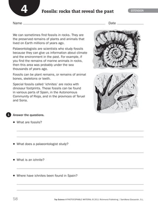58 Top Science 4 PHOTOCOPIABLE MATERIAL © 2011 Richmond Publishing / Santillana Educación, S.L.
Name Date
EXTENSION
Answer the questions.
	 What are fossils?


	 What does a palaeontologist study?

	 What is an ichnite?

	 Where have ichnites been found in Spain?


1
We can sometimes find fossils in rocks. They are
the preserved remains of plants and animals that
lived on Earth millions of years ago.
Palaeontologists are scientists who study fossils
because they can give us information about climate
and the environment in the past. For example, if
you find the remains of marine animals in rocks,
then this area was probably under the sea
thousands of years ago.
Fossils can be plant remains, or remains of animal
bones, skeletons or teeth.
Special fossils called ‘ichnites’ are rocks with
dinosaur footprints. These fossils can be found
in various parts of Spain, in the Autonomous
Community of Rioja, and in the provinces of Teruel
and Soria.
Fossils: rocks that reveal the past4
189714 _ 0051-0081.indd 58 11/07/11 13:50
 