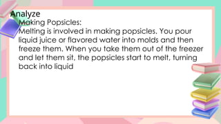 Analyze
Making Popsicles:
Melting is involved in making popsicles. You pour
liquid juice or flavored water into molds and then
freeze them. When you take them out of the freezer
and let them sit, the popsicles start to melt, turning
back into liquid
 