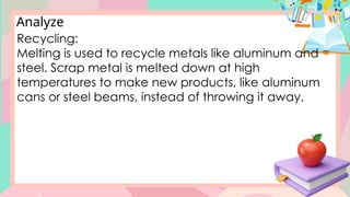 Analyze
Recycling:
Melting is used to recycle metals like aluminum and
steel. Scrap metal is melted down at high
temperatures to make new products, like aluminum
cans or steel beams, instead of throwing it away.
 