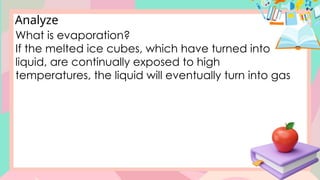Analyze
What is evaporation?
If the melted ice cubes, which have turned into
liquid, are continually exposed to high
temperatures, the liquid will eventually turn into gas
 