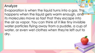 Analyze
Evaporation is when the liquid turns into a gas. This
happens when the liquid gets warm enough, and
its molecules move so fast that they escape into
the air as vapor. You can think of it like tiny invisible
water particles flying away from a puddle, a cup of
water, or even wet clothes when they're left out to
dry.
 