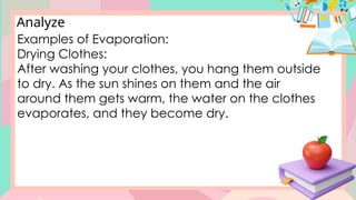 Analyze
Examples of Evaporation:
Drying Clothes:
After washing your clothes, you hang them outside
to dry. As the sun shines on them and the air
around them gets warm, the water on the clothes
evaporates, and they become dry.
 