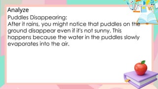 Analyze
Puddles Disappearing:
After it rains, you might notice that puddles on the
ground disappear even if it's not sunny. This
happens because the water in the puddles slowly
evaporates into the air.
 