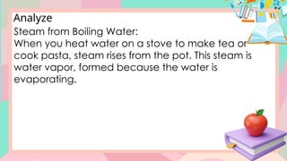 Analyze
Steam from Boiling Water:
When you heat water on a stove to make tea or
cook pasta, steam rises from the pot. This steam is
water vapor, formed because the water is
evaporating.
 
