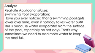 Analyze
Real-Life Applications/Uses:
Swimming Pool Evaporation:
Have you ever noticed that a swimming pool gets
lower over time, even if nobody takes water out?
This is because water evaporates from the surface
of the pool, especially on hot days. That's why
sometimes we need to add more water to keep
the pool full.
 