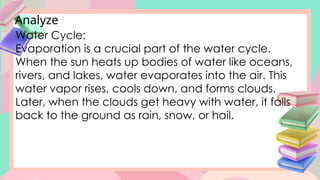 Analyze
Water Cycle:
Evaporation is a crucial part of the water cycle.
When the sun heats up bodies of water like oceans,
rivers, and lakes, water evaporates into the air. This
water vapor rises, cools down, and forms clouds.
Later, when the clouds get heavy with water, it falls
back to the ground as rain, snow, or hail.
 