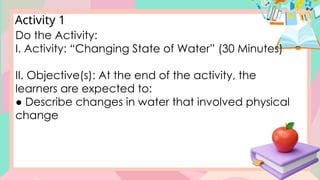 Activity 1
Do the Activity:
I. Activity: “Changing State of Water” (30 Minutes)
II. Objective(s): At the end of the activity, the
learners are expected to:
● Describe changes in water that involved physical
change
 