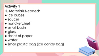 Activity 1
III. Materials Needed:
● ice cubes
● saucer
● handkerchief
● small basin
● glass
● sheet of paper
● water
● small plastic bag (ice candy bag)
 