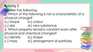 Activity 2
Answer the following.
1. Which of the following is not a characteristic of a
physical change?
a.) shape b.) colour
c.) size d.) new substance
2. Which property remains constant even after
physical and chemical changes?
a.) density b.) shape
c.) mass d.) arrangement of particles
 