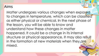 Matter undergoes various changes when exposed
to changes in temperature, which can be classified
as either physical or chemical. In the next phase of
the lesson, you will be able to know and
understand how these changes in matter
happened. It could be a change in its internal
structure or physical appearance. It may also result
in the formation of new materials when they are
mixed.
Aims
 