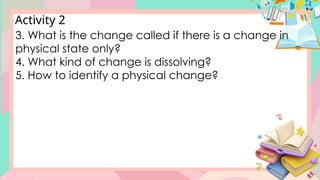 Activity 2
3. What is the change called if there is a change in
physical state only?
4. What kind of change is dissolving?
5. How to identify a physical change?
 