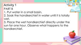 Activity 1
PART B
1. Put water in a small basin.
2. Soak the handkerchief in water until it is totally
wet.
3. Place the wet handkerchief directly under the
sun for one hour. Observe what happens to the
handkerchief.
 