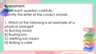 Assessment
Read each question carefully.
Identify the letter of the correct answer.
1. Which of the following is an example of a
physical change?
A) Burning wood
B) Rusting iron
C) Melting ice cream
D) Baking a cake
 