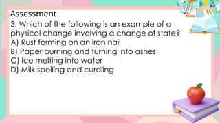 Assessment
3. Which of the following is an example of a
physical change involving a change of state?
A) Rust forming on an iron nail
B) Paper burning and turning into ashes
C) Ice melting into water
D) Milk spoiling and curdling
 