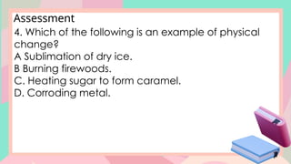 Assessment
4. Which of the following is an example of physical
change?
A Sublimation of dry ice.
B Burning firewoods.
C. Heating sugar to form caramel.
D. Corroding metal.
 