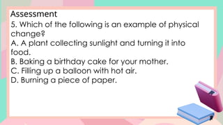Assessment
5. Which of the following is an example of physical
change?
A. A plant collecting sunlight and turning it into
food.
B. Baking a birthday cake for your mother.
C. Filling up a balloon with hot air.
D. Burning a piece of paper.
 