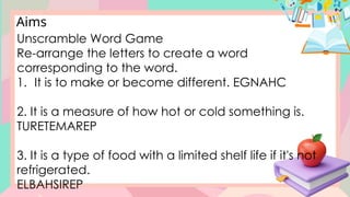 Aims
Unscramble Word Game
Re-arrange the letters to create a word
corresponding to the word.
1. It is to make or become different. EGNAHC
2. It is a measure of how hot or cold something is.
TURETEMAREP
3. It is a type of food with a limited shelf life if it's not
refrigerated.
ELBAHSIREP
 
