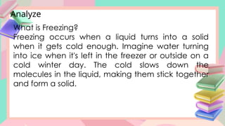 Analyze
What is Freezing?
Freezing occurs when a liquid turns into a solid
when it gets cold enough. Imagine water turning
into ice when it's left in the freezer or outside on a
cold winter day. The cold slows down the
molecules in the liquid, making them stick together
and form a solid.
 