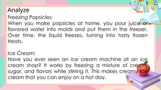 Analyze
Freezing Popsicles:
When you make popsicles at home, you pour juice or
flavored water into molds and put them in the freezer.
Over time, the liquid freezes, turning into tasty frozen
treats.
Ice Cream:
Have you ever seen an ice cream machine at an ice
cream shop? It works by freezing a mixture of cream,
sugar, and flavors while stirring it. This makes creamy ice
cream that you can enjoy on a hot day.
 