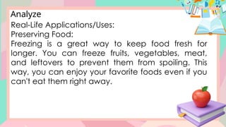 Analyze
Real-Life Applications/Uses:
Preserving Food:
Freezing is a great way to keep food fresh for
longer. You can freeze fruits, vegetables, meat,
and leftovers to prevent them from spoiling. This
way, you can enjoy your favorite foods even if you
can't eat them right away.
 