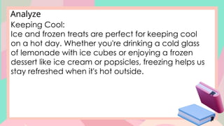 Analyze
Keeping Cool:
Ice and frozen treats are perfect for keeping cool
on a hot day. Whether you're drinking a cold glass
of lemonade with ice cubes or enjoying a frozen
dessert like ice cream or popsicles, freezing helps us
stay refreshed when it's hot outside.
 