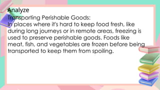 Analyze
Transporting Perishable Goods:
In places where it's hard to keep food fresh, like
during long journeys or in remote areas, freezing is
used to preserve perishable goods. Foods like
meat, fish, and vegetables are frozen before being
transported to keep them from spoiling.
 
