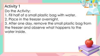 Activity 1
Do the Activity:
1. Fill half of a small plastic bag with water.
2. Place in the freezer overnight.
3. After one day, remove the small plastic bag from
the freezer and observe what happens to the
water inside.
 