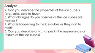 Analyze
2. Can you describe the properties of the ice cubes?
(e.g., solid, cold to touch)
3. What changes do you observe as the ice cubes are
heated?
4. What is happening to the ice cubes as they start to
melt?
5. Can you describe any changes in the appearance or
texture of the ice cubes?
 