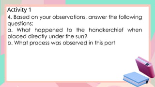 Activity 1
4. Based on your observations, answer the following
questions:
a. What happened to the handkerchief when
placed directly under the sun?
b. What process was observed in this part
 