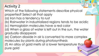 Activity 2
Which of the following statements describe physical
properties? Select all that apply
(a) Iron has a tendency to rust
(b) Rainwater in industrialized regions tends to be acidic
(c) Hemoglobin molecules have a red color
(d) When a glass of water is left out in the sun, the water
gradually disappears
(e) Carbon dioxide in air is converted to more complex
molecules by plants during photosynthesis
(f) An alloy of gold melts at a lower temperature than
pure gold
 