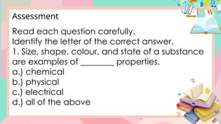 Read each question carefully.
Identify the letter of the correct answer.
1. Size, shape, colour, and state of a substance
are examples of ________ properties.
a.) chemical
b.) physical
c.) electrical
d.) all of the above
Assessment
 