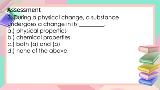 Assessment
3. During a physical change, a substance
undergoes a change in its _________.
a.) physical properties
b.) chemical properties
c.) both (a) and (b)
d.) none of the above
 