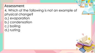 Assessment
4. Which of the following is not an example of
physical change?
a.) evaporation
b.) condensation
c.) boiling
d.) rusting
 
