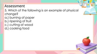 Assessment
5. Which of the following is an example of physical
change?
a.) burning of paper
b.) ripening of fruit
c.) cutting of wood
d.) cooking food
 