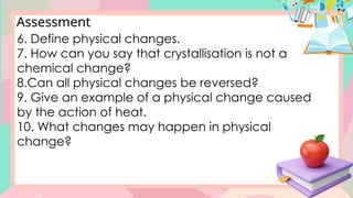 Assessment
6. Define physical changes.
7. How can you say that crystallisation is not a
chemical change?
8.Can all physical changes be reversed?
9. Give an example of a physical change caused
by the action of heat.
10. What changes may happen in physical
change?
 
