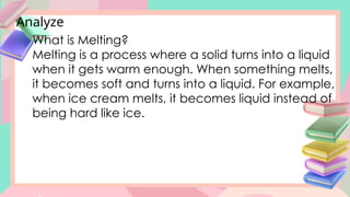 Analyze
What is Melting?
Melting is a process where a solid turns into a liquid
when it gets warm enough. When something melts,
it becomes soft and turns into a liquid. For example,
when ice cream melts, it becomes liquid instead of
being hard like ice.
 
