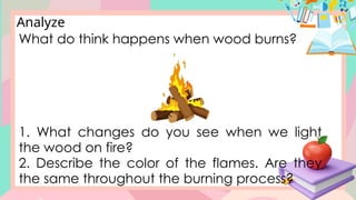 Analyze
What do think happens when wood burns?
1. What changes do you see when we light
the wood on fire?
2. Describe the color of the flames. Are they
the same throughout the burning process?
 